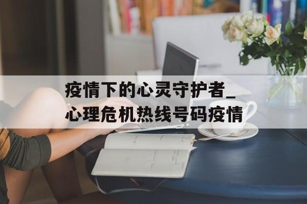 疫情下的心灵守护者_心理危机热线号码疫情