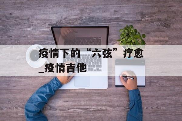 疫情下的“六弦”疗愈_疫情吉他
