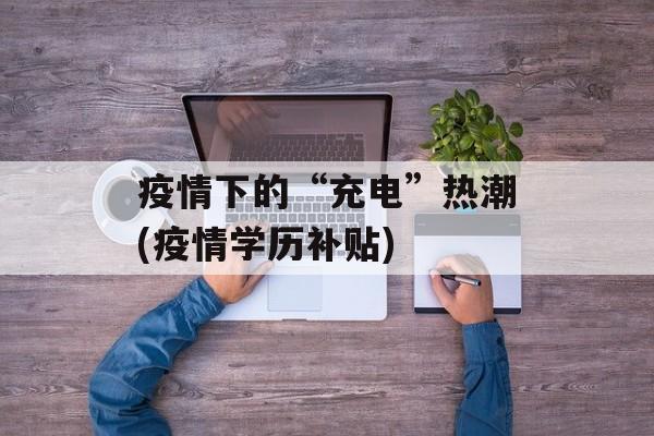 疫情下的“充电”热潮(疫情学历补贴)