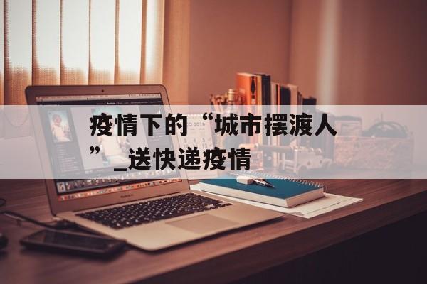 疫情下的“城市摆渡人”_送快递疫情