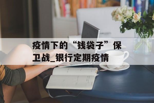 疫情下的“钱袋子”保卫战_银行定期疫情