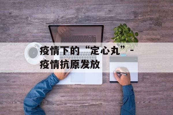 疫情下的“定心丸”-疫情抗原发放